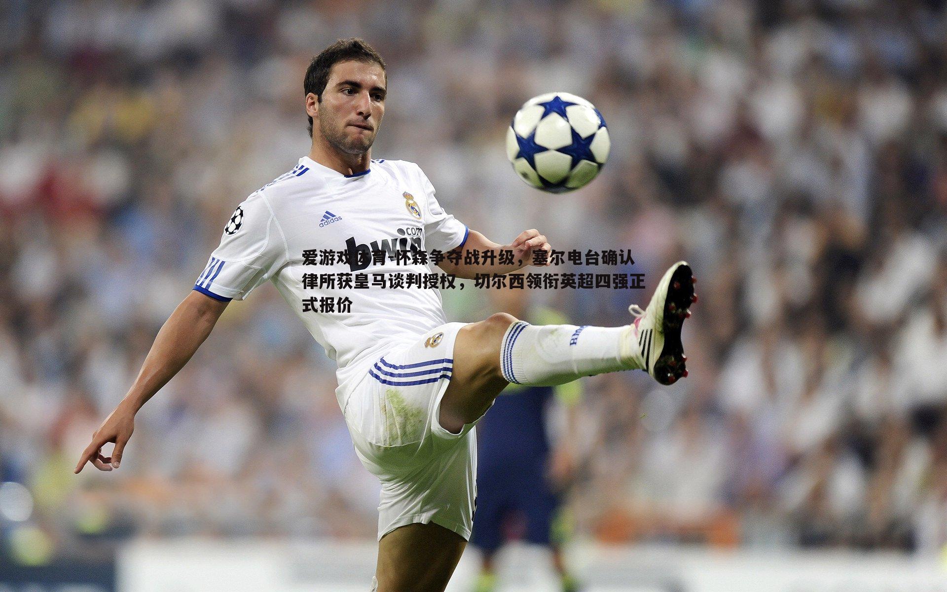 怀森争夺战升级，塞尔电台确认律所获皇马谈判授权，切尔西领衔英超四强正式报价